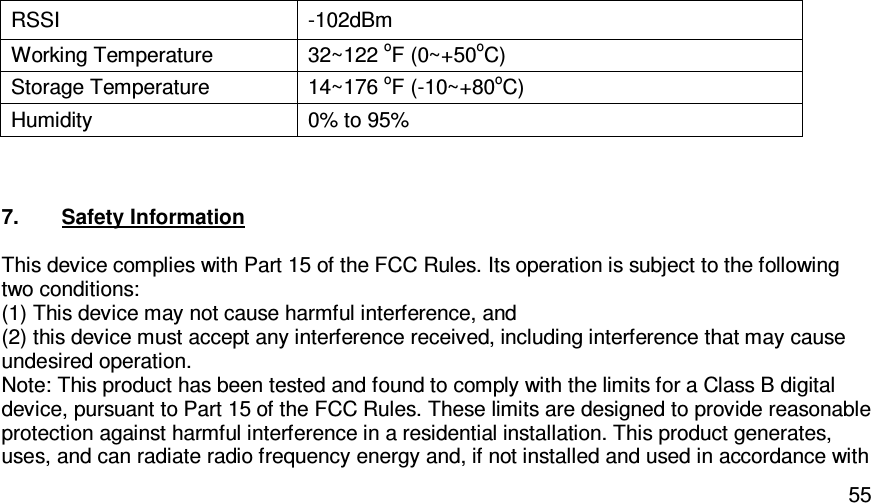   55RSSI  -102dBm Working Temperature  32~122 oF (0~+50oC) Storage Temperature  14~176 oF (-10~+80oC) Humidity  0% to 95%   7.  Safety Information  This device complies with Part 15 of the FCC Rules. Its operation is subject to the following two conditions: (1) This device may not cause harmful interference, and (2) this device must accept any interference received, including interference that may cause undesired operation. Note: This product has been tested and found to comply with the limits for a Class B digital device, pursuant to Part 15 of the FCC Rules. These limits are designed to provide reasonable protection against harmful interference in a residential installation. This product generates, uses, and can radiate radio frequency energy and, if not installed and used in accordance with 