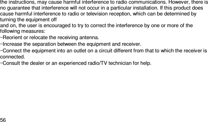   56the instructions, may cause harmful interference to radio communications. However, there is no guarantee that interference will not occur in a particular installation. If this product does cause harmful interference to radio or television reception, which can be determined by turning the equipment off and on, the user is encouraged to try to correct the interference by one or more of the following measures: —Reorient or relocate the receiving antenna. —Increase the separation between the equipment and receiver. —Connect the equipment into an outlet on a circuit different from that to which the receiver is connected. —Consult the dealer or an experienced radio/TV technician for help.    