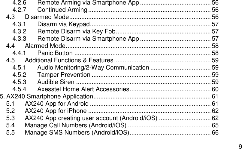  9 4.2.6 Remote Arming via Smartphone App ......................................... 56 4.2.7 Continued Arming ....................................................................... 56 4.3 Disarmed Mode .................................................................................. 56 4.3.1 Disarm via Keypad ...................................................................... 57 4.3.2 Remote Disarm via Key Fob ....................................................... 57 4.3.3 Remote Disarm via Smartphone App ......................................... 57 4.4 Alarmed Mode .................................................................................... 58 4.4.1 Panic Button ............................................................................... 58 4.5 Additional Functions &amp; Features ........................................................ 59 4.5.1 Audio Monitoring/2-Way Communication ................................... 59 4.5.2 Tamper Prevention ..................................................................... 59 4.5.3 Audible Siren .............................................................................. 59 4.5.4 Axesstel Home Alert Accessories ............................................... 60 5. AX240 Smartphone Application .................................................................... 61 5.1 AX240 App for Android ...................................................................... 61 5.2 AX240 App for iPhone ....................................................................... 62 5.3 AX240 App creating user account (Android/iOS) .............................. 62 5.4 Manage Call Numbers (Android/iOS) ................................................ 65 5.5 Manage SMS Numbers (Android/iOS) ............................................... 66 