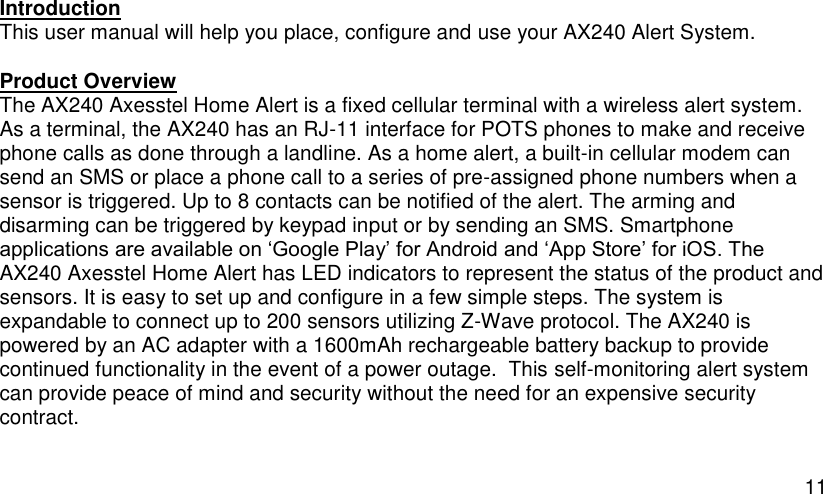  11 Introduction This user manual will help you place, configure and use your AX240 Alert System. Product Overview The AX240 Axesstel Home Alert is a fixed cellular terminal with a wireless alert system. As a terminal, the AX240 has an RJ-11 interface for POTS phones to make and receive phone calls as done through a landline. As a home alert, a built-in cellular modem can send an SMS or place a phone call to a series of pre-assigned phone numbers when a sensor is triggered. Up to 8 contacts can be notified of the alert. The arming and disarming can be triggered by keypad input or by sending an SMS. Smartphone applications are available on ‘Google Play’ for Android and ‘App Store’ for iOS. The AX240 Axesstel Home Alert has LED indicators to represent the status of the product and sensors. It is easy to set up and configure in a few simple steps. The system is expandable to connect up to 200 sensors utilizing Z-Wave protocol. The AX240 is powered by an AC adapter with a 1600mAh rechargeable battery backup to provide continued functionality in the event of a power outage.  This self-monitoring alert system can provide peace of mind and security without the need for an expensive security contract.  