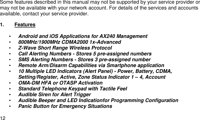  12 Some features described in this manual may not be supported by your service provider or may not be available with your network account. For details of the services and accounts available, contact your service provider. 1.  Features  • Android and iOS Applications for AX240 Management • 800MHz/1900MHz CDMA2000 1x-Advanced • Z-Wave Short Range Wireless Protocol • Call Alerting Numbers - Stores 5 pre-assigned numbers • SMS Alerting Numbers - Stores 3 pre-assigned number • Remote Arm/Disarm Capabilities via Smartphone application • 10 Multiple LED Indicators (Alert Panel) - Power, Battery, CDMA, Setting/Register, Active, Zone Status Indicator 1 – 4, Account • OMA-DM HFA or OTASP Activation • Standard Telephone Keypad with Tactile Feel • Audible Siren for Alert Trigger • Audible Beeper and LED Indicationfor Programming Configuration • Panic Button for Emergency Situations 