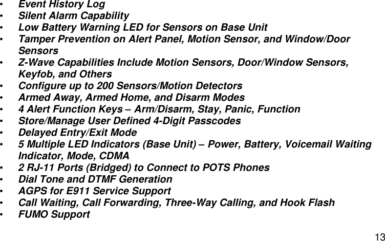  13 • Event History Log • Silent Alarm Capability • Low Battery Warning LED for Sensors on Base Unit • Tamper Prevention on Alert Panel, Motion Sensor, and Window/Door Sensors • Z-Wave Capabilities Include Motion Sensors, Door/Window Sensors, Keyfob, and Others • Configure up to 200 Sensors/Motion Detectors • Armed Away, Armed Home, and Disarm Modes • 4 Alert Function Keys – Arm/Disarm, Stay, Panic, Function • Store/Manage User Defined 4-Digit Passcodes • Delayed Entry/Exit Mode • 5 Multiple LED Indicators (Base Unit) – Power, Battery, Voicemail Waiting Indicator, Mode, CDMA • 2 RJ-11 Ports (Bridged) to Connect to POTS Phones • Dial Tone and DTMF Generation • AGPS for E911 Service Support • Call Waiting, Call Forwarding, Three-Way Calling, and Hook Flash • FUMO Support 