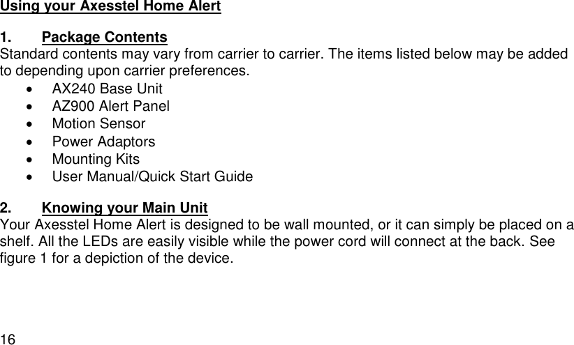  16 Using your Axesstel Home Alert 1.  Package Contents Standard contents may vary from carrier to carrier. The items listed below may be added to depending upon carrier preferences.   AX240 Base Unit   AZ900 Alert Panel   Motion Sensor   Power Adaptors   Mounting Kits   User Manual/Quick Start Guide 2.  Knowing your Main Unit Your Axesstel Home Alert is designed to be wall mounted, or it can simply be placed on a shelf. All the LEDs are easily visible while the power cord will connect at the back. See figure 1 for a depiction of the device.    