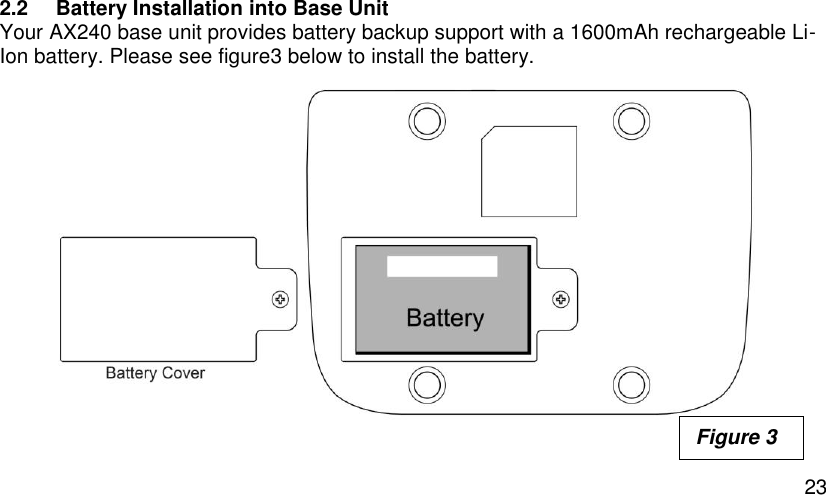  23 2.2  Battery Installation into Base Unit Your AX240 base unit provides battery backup support with a 1600mAh rechargeable Li-Ion battery. Please see figure3 below to install the battery.              Figure 3 