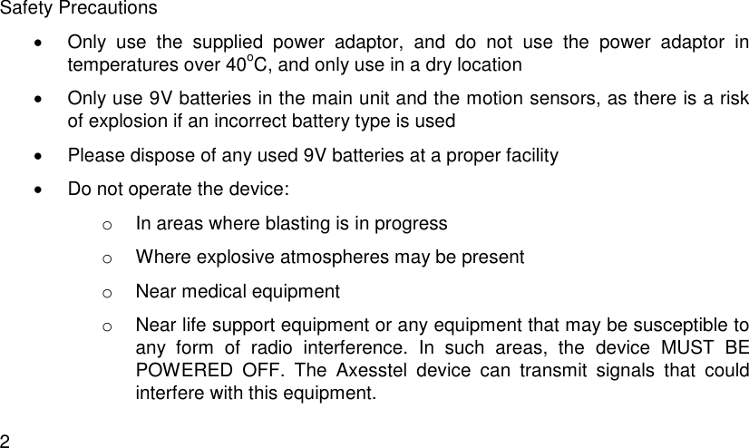  2 Safety Precautions   Only  use  the  supplied  power  adaptor,  and  do  not  use  the  power  adaptor  in temperatures over 40oC, and only use in a dry location   Only use 9V batteries in the main unit and the motion sensors, as there is a risk of explosion if an incorrect battery type is used   Please dispose of any used 9V batteries at a proper facility   Do not operate the device:  o  In areas where blasting is in progress o  Where explosive atmospheres may be present o  Near medical equipment o  Near life support equipment or any equipment that may be susceptible to any  form  of  radio  interference.  In  such  areas,  the  device  MUST  BE POWERED  OFF.  The  Axesstel  device  can  transmit  signals  that  could interfere with this equipment.  