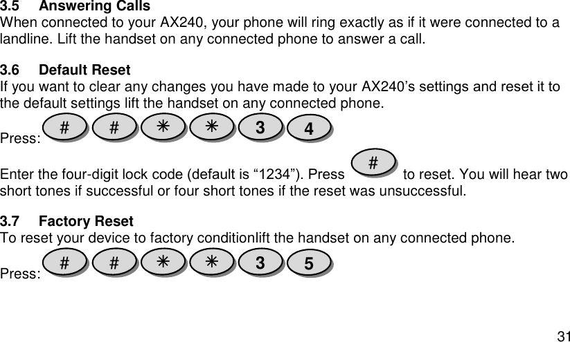  31 3.5  Answering Calls When connected to your AX240, your phone will ring exactly as if it were connected to a landline. Lift the handset on any connected phone to answer a call. 3.6  Default Reset If you want to clear any changes you have made to your AX240’s settings and reset it to the default settings lift the handset on any connected phone. Press:  Enter the four-digit lock code (default is “1234”). Press   to reset. You will hear two short tones if successful or four short tones if the reset was unsuccessful. 3.7  Factory Reset To reset your device to factory conditionlift the handset on any connected phone. Press:  5 3   # # # 4 3   # # 