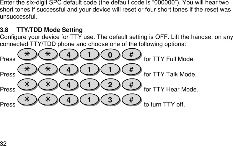  32 Enter the six-digit SPC default code (the default code is “000000”). You will hear two short tones if successful and your device will reset or four short tones if the reset was unsuccessful. 3.8  TTY/TDD Mode Setting Configure your device for TTY use. The default setting is OFF. Lift the handset on any connected TTY/TDD phone and choose one of the following options: Press   for TTY Full Mode. Press   for TTY Talk Mode. Press   for TTY Hear Mode. Press   to turn TTY off. # 3 1 4   # 2 1 4   # 1 1 4   # 0 1 4   