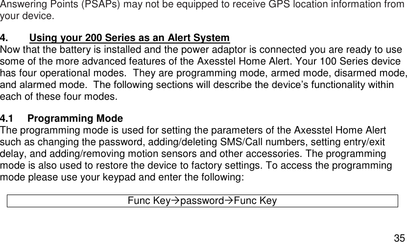  35 Answering Points (PSAPs) may not be equipped to receive GPS location information from your device. 4. Using your 200 Series as an Alert System Now that the battery is installed and the power adaptor is connected you are ready to use some of the more advanced features of the Axesstel Home Alert. Your 100 Series device has four operational modes.  They are programming mode, armed mode, disarmed mode, and alarmed mode.  The following sections will describe the device’s functionality within each of these four modes. 4.1  Programming Mode The programming mode is used for setting the parameters of the Axesstel Home Alert such as changing the password, adding/deleting SMS/Call numbers, setting entry/exit delay, and adding/removing motion sensors and other accessories. The programming mode is also used to restore the device to factory settings. To access the programming mode please use your keypad and enter the following:  Func KeypasswordFunc Key 