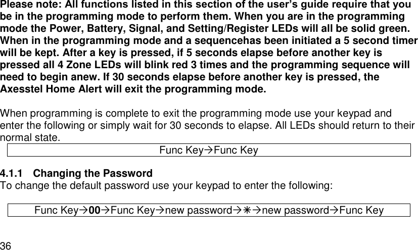  36 Please note: All functions listed in this section of the user’s guide require that you be in the programming mode to perform them. When you are in the programming mode the Power, Battery, Signal, and Setting/Register LEDs will all be solid green. When in the programming mode and a sequencehas been initiated a 5 second timer will be kept. After a key is pressed, if 5 seconds elapse before another key is pressed all 4 Zone LEDs will blink red 3 times and the programming sequence will need to begin anew. If 30 seconds elapse before another key is pressed, the Axesstel Home Alert will exit the programming mode.  When programming is complete to exit the programming mode use your keypad and enter the following or simply wait for 30 seconds to elapse. All LEDs should return to their normal state. Func KeyFunc Key 4.1.1  Changing the Password To change the default password use your keypad to enter the following:  Func Key00Func Keynew passwordnew passwordFunc Key 