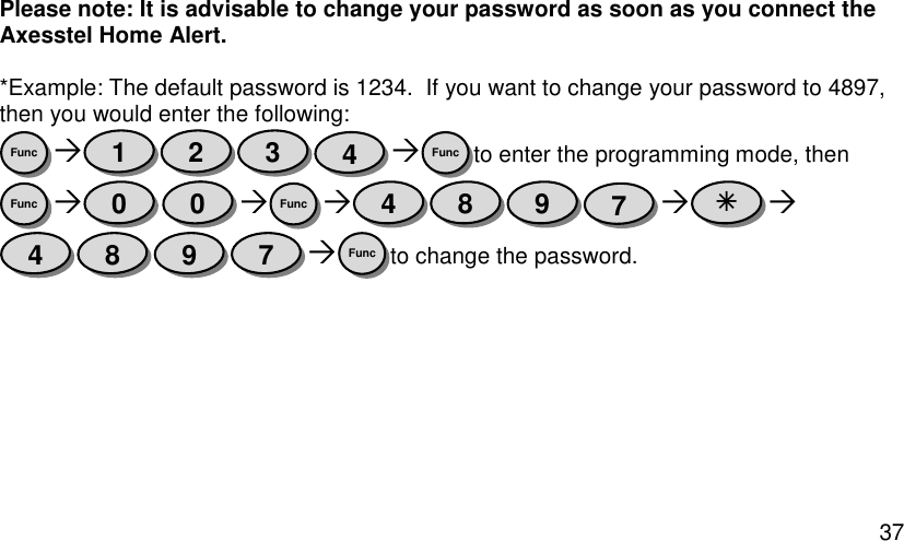  37 Please note: It is advisable to change your password as soon as you connect the Axesstel Home Alert.  *Example: The default password is 1234.  If you want to change your password to 4897, then you would enter the following:   to enter the programming mode, then      to change the password.    Func 7 9 8 4  7 9 8 4 Func 0 0 Func Func 4 3 2 1 Func 