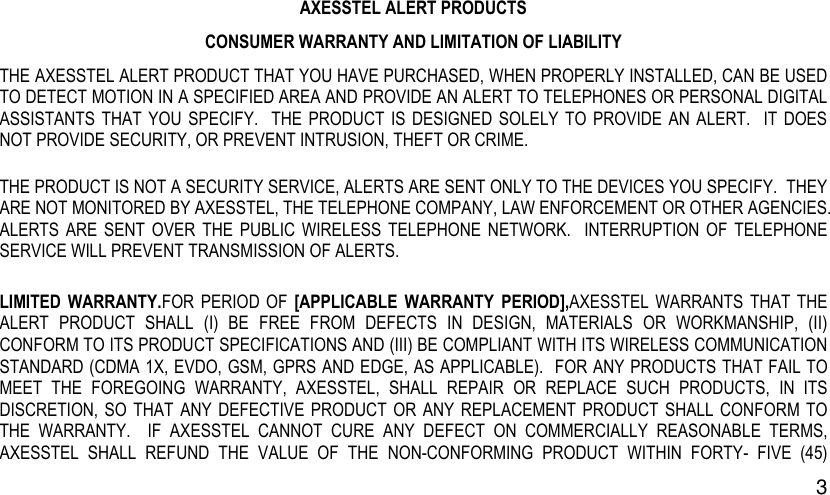  3 AXESSTEL ALERT PRODUCTS CONSUMER WARRANTY AND LIMITATION OF LIABILITY THE AXESSTEL ALERT PRODUCT THAT YOU HAVE PURCHASED, WHEN PROPERLY INSTALLED, CAN BE USED TO DETECT MOTION IN A SPECIFIED AREA AND PROVIDE AN ALERT TO TELEPHONES OR PERSONAL DIGITAL ASSISTANTS  THAT  YOU  SPECIFY.    THE  PRODUCT  IS DESIGNED  SOLELY TO  PROVIDE  AN  ALERT.    IT  DOES NOT PROVIDE SECURITY, OR PREVENT INTRUSION, THEFT OR CRIME.   THE PRODUCT IS NOT A SECURITY SERVICE, ALERTS ARE SENT ONLY TO THE DEVICES YOU SPECIFY.  THEY ARE NOT MONITORED BY AXESSTEL, THE TELEPHONE COMPANY, LAW ENFORCEMENT OR OTHER AGENCIES.   ALERTS  ARE  SENT  OVER  THE  PUBLIC  WIRELESS  TELEPHONE  NETWORK.    INTERRUPTION  OF  TELEPHONE SERVICE WILL PREVENT TRANSMISSION OF ALERTS.     LIMITED  WARRANTY.FOR  PERIOD  OF  [APPLICABLE  WARRANTY  PERIOD],AXESSTEL  WARRANTS  THAT THE ALERT  PRODUCT  SHALL  (I)  BE  FREE  FROM  DEFECTS  IN  DESIGN,  MATERIALS  OR  WORKMANSHIP,  (II) CONFORM TO ITS PRODUCT SPECIFICATIONS AND (III) BE COMPLIANT WITH ITS WIRELESS COMMUNICATION STANDARD (CDMA 1X, EVDO, GSM, GPRS AND EDGE, AS APPLICABLE).  FOR ANY PRODUCTS THAT FAIL TO MEET  THE  FOREGOING  WARRANTY,  AXESSTEL,  SHALL  REPAIR  OR  REPLACE  SUCH  PRODUCTS,  IN  ITS DISCRETION, SO  THAT  ANY DEFECTIVE PRODUCT  OR  ANY REPLACEMENT  PRODUCT  SHALL CONFORM TO THE  WARRANTY.    IF  AXESSTEL  CANNOT  CURE  ANY  DEFECT  ON  COMMERCIALLY  REASONABLE  TERMS, AXESSTEL  SHALL  REFUND  THE  VALUE  OF  THE  NON-CONFORMING  PRODUCT  WITHIN  FORTY-  FIVE  (45) 