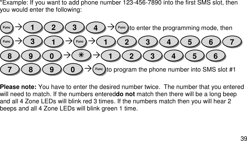  39  *Example: If you want to add phone number 123-456-7890 into the first SMS slot, then you would enter the following:    to enter the programming mode, then    to program the phone number into SMS slot #1  Please note: You have to enter the desired number twice.  The number that you entered will need to match. If the numbers entereddo not match then there will be a long beep and all 4 Zone LEDs will blink red 3 times. If the numbers match then you will hear 2 beeps and all 4 Zone LEDs will blink green 1 time. Func 0 9 8 7 6 5 4 3 2 1  0 9 8 7 6 5 4 3 2 1 Func 1 3 Func Func 4 3 2 1 Func 