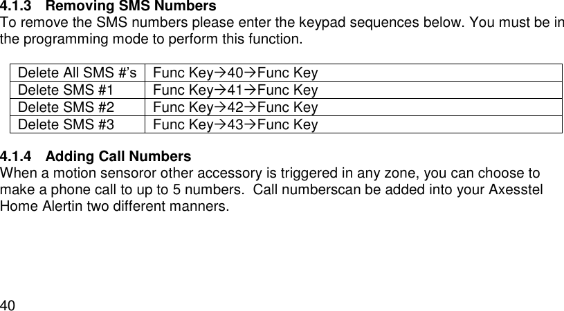  40  4.1.3  Removing SMS Numbers To remove the SMS numbers please enter the keypad sequences below. You must be in the programming mode to perform this function.  Delete All SMS #’s Func Key40Func Key Delete SMS #1 Func Key41Func Key Delete SMS #2 Func Key42Func Key Delete SMS #3 Func Key43Func Key 4.1.4  Adding Call Numbers When a motion sensoror other accessory is triggered in any zone, you can choose to make a phone call to up to 5 numbers.  Call numberscan be added into your Axesstel Home Alertin two different manners.   