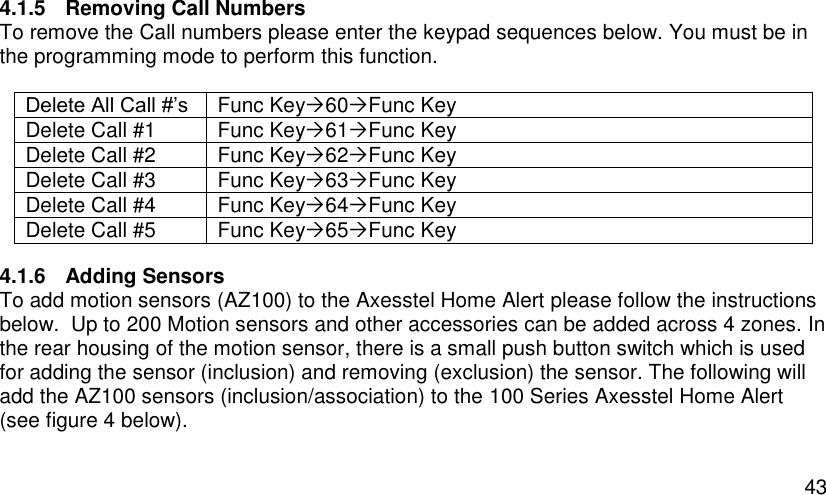  43 4.1.5  Removing Call Numbers To remove the Call numbers please enter the keypad sequences below. You must be in the programming mode to perform this function.  Delete All Call #’s Func Key60Func Key Delete Call #1 Func Key61Func Key Delete Call #2 Func Key62Func Key Delete Call #3 Func Key63Func Key Delete Call #4 Func Key64Func Key Delete Call #5 Func Key65Func Key 4.1.6  Adding Sensors To add motion sensors (AZ100) to the Axesstel Home Alert please follow the instructions below.  Up to 200 Motion sensors and other accessories can be added across 4 zones. In the rear housing of the motion sensor, there is a small push button switch which is used for adding the sensor (inclusion) and removing (exclusion) the sensor. The following will add the AZ100 sensors (inclusion/association) to the 100 Series Axesstel Home Alert (see figure 4 below).  