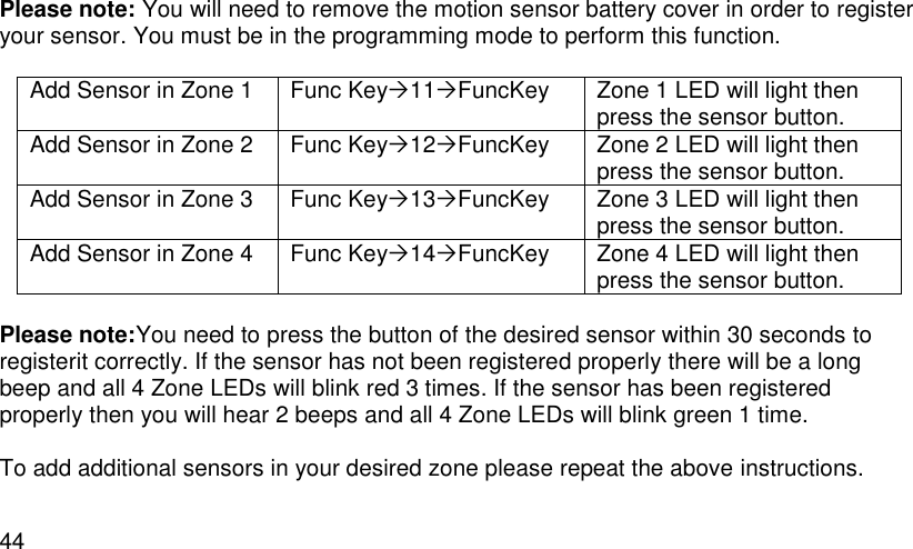  44 Please note: You will need to remove the motion sensor battery cover in order to register your sensor. You must be in the programming mode to perform this function.  Add Sensor in Zone 1 Func Key11FuncKey Zone 1 LED will light then press the sensor button. Add Sensor in Zone 2 Func Key12FuncKey Zone 2 LED will light then press the sensor button. Add Sensor in Zone 3 Func Key13FuncKey Zone 3 LED will light then press the sensor button. Add Sensor in Zone 4 Func Key14FuncKey Zone 4 LED will light then press the sensor button.   Please note:You need to press the button of the desired sensor within 30 seconds to registerit correctly. If the sensor has not been registered properly there will be a long beep and all 4 Zone LEDs will blink red 3 times. If the sensor has been registered properly then you will hear 2 beeps and all 4 Zone LEDs will blink green 1 time.  To add additional sensors in your desired zone please repeat the above instructions.  