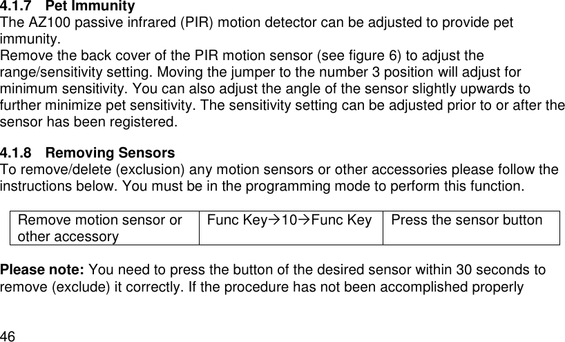  46 4.1.7  Pet Immunity The AZ100 passive infrared (PIR) motion detector can be adjusted to provide pet immunity. Remove the back cover of the PIR motion sensor (see figure 6) to adjust the range/sensitivity setting. Moving the jumper to the number 3 position will adjust for minimum sensitivity. You can also adjust the angle of the sensor slightly upwards to further minimize pet sensitivity. The sensitivity setting can be adjusted prior to or after the sensor has been registered. 4.1.8  Removing Sensors To remove/delete (exclusion) any motion sensors or other accessories please follow the instructions below. You must be in the programming mode to perform this function.  Remove motion sensor or other accessory Func Key10Func Key Press the sensor button  Please note: You need to press the button of the desired sensor within 30 seconds to remove (exclude) it correctly. If the procedure has not been accomplished properly 