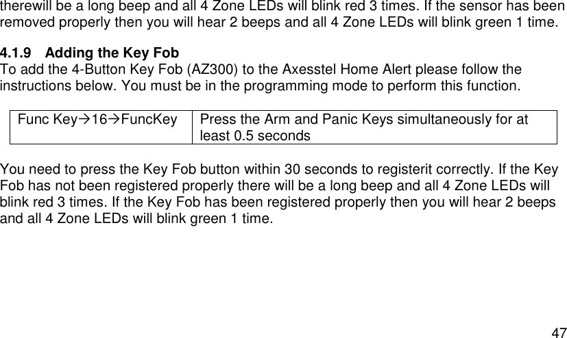  47 therewill be a long beep and all 4 Zone LEDs will blink red 3 times. If the sensor has been removed properly then you will hear 2 beeps and all 4 Zone LEDs will blink green 1 time. 4.1.9  Adding the Key Fob To add the 4-Button Key Fob (AZ300) to the Axesstel Home Alert please follow the instructions below. You must be in the programming mode to perform this function.  Func Key16FuncKey Press the Arm and Panic Keys simultaneously for at least 0.5 seconds  You need to press the Key Fob button within 30 seconds to registerit correctly. If the Key Fob has not been registered properly there will be a long beep and all 4 Zone LEDs will blink red 3 times. If the Key Fob has been registered properly then you will hear 2 beeps and all 4 Zone LEDs will blink green 1 time.   