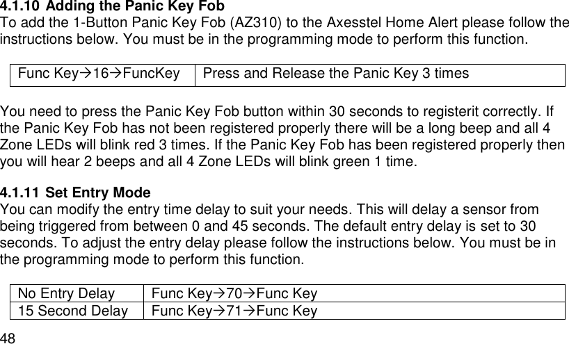  48 4.1.10 Adding the Panic Key Fob To add the 1-Button Panic Key Fob (AZ310) to the Axesstel Home Alert please follow the instructions below. You must be in the programming mode to perform this function.  Func Key16FuncKey Press and Release the Panic Key 3 times  You need to press the Panic Key Fob button within 30 seconds to registerit correctly. If the Panic Key Fob has not been registered properly there will be a long beep and all 4 Zone LEDs will blink red 3 times. If the Panic Key Fob has been registered properly then you will hear 2 beeps and all 4 Zone LEDs will blink green 1 time. 4.1.11 Set Entry Mode You can modify the entry time delay to suit your needs. This will delay a sensor from being triggered from between 0 and 45 seconds. The default entry delay is set to 30 seconds. To adjust the entry delay please follow the instructions below. You must be in the programming mode to perform this function.  No Entry Delay Func Key70Func Key 15 Second Delay Func Key71Func Key 