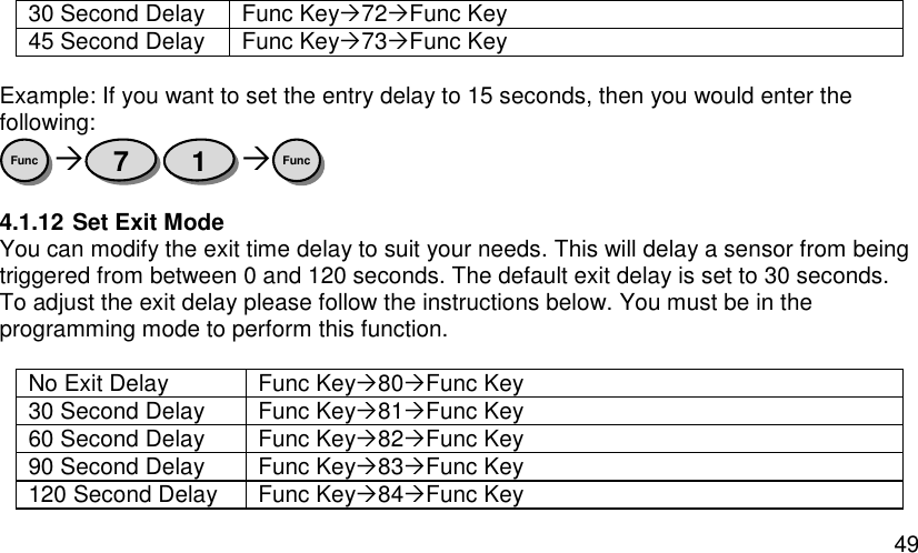  49 30 Second Delay Func Key72Func Key 45 Second Delay Func Key73Func Key  Example: If you want to set the entry delay to 15 seconds, then you would enter the following:    4.1.12 Set Exit Mode You can modify the exit time delay to suit your needs. This will delay a sensor from being triggered from between 0 and 120 seconds. The default exit delay is set to 30 seconds. To adjust the exit delay please follow the instructions below. You must be in the programming mode to perform this function.  No Exit Delay Func Key80Func Key 30 Second Delay Func Key81Func Key 60 Second Delay Func Key82Func Key 90 Second Delay Func Key83Func Key 120 Second Delay Func Key84Func Key Func 1 7 Func 