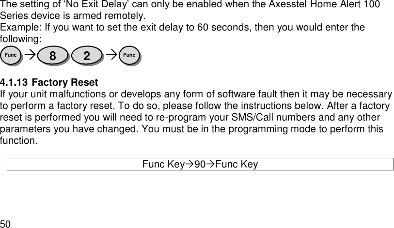  50  The setting of ‘No Exit Delay’ can only be enabled when the Axesstel Home Alert 100 Series device is armed remotely. Example: If you want to set the exit delay to 60 seconds, then you would enter the following:    4.1.13 Factory Reset If your unit malfunctions or develops any form of software fault then it may be necessary to perform a factory reset. To do so, please follow the instructions below. After a factory reset is performed you will need to re-program your SMS/Call numbers and any other parameters you have changed. You must be in the programming mode to perform this function.  Func Key90Func Key Func 2 8 Func 