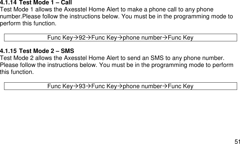  51 4.1.14 Test Mode 1 – Call Test Mode 1 allows the Axesstel Home Alert to make a phone call to any phone number.Please follow the instructions below. You must be in the programming mode to perform this function.  Func Key92Func Keyphone numberFunc Key 4.1.15 Test Mode 2 – SMS Test Mode 2 allows the Axesstel Home Alert to send an SMS to any phone number. Please follow the instructions below. You must be in the programming mode to perform this function.  Func Key93Func Keyphone numberFunc Key    