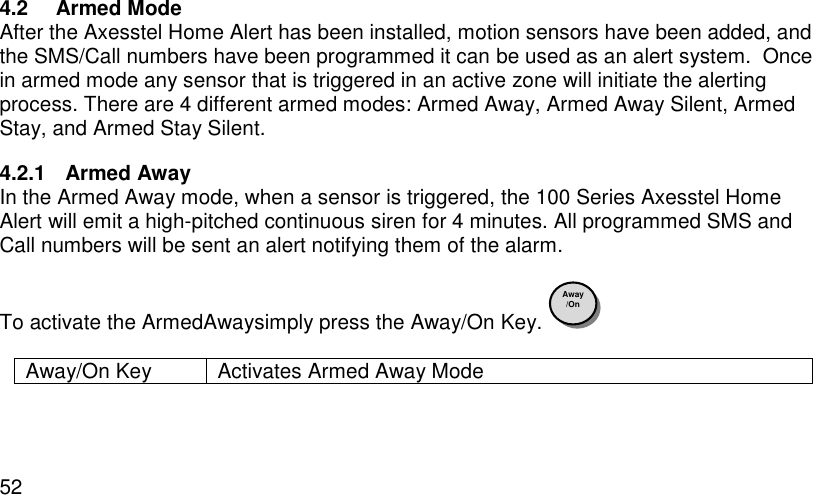  52 4.2  Armed Mode After the Axesstel Home Alert has been installed, motion sensors have been added, and the SMS/Call numbers have been programmed it can be used as an alert system.  Once in armed mode any sensor that is triggered in an active zone will initiate the alerting process. There are 4 different armed modes: Armed Away, Armed Away Silent, Armed Stay, and Armed Stay Silent. 4.2.1  Armed Away In the Armed Away mode, when a sensor is triggered, the 100 Series Axesstel Home Alert will emit a high-pitched continuous siren for 4 minutes. All programmed SMS and Call numbers will be sent an alert notifying them of the alarm.  To activate the ArmedAwaysimply press the Away/On Key.    Away/On Key Activates Armed Away Mode  Away /On 