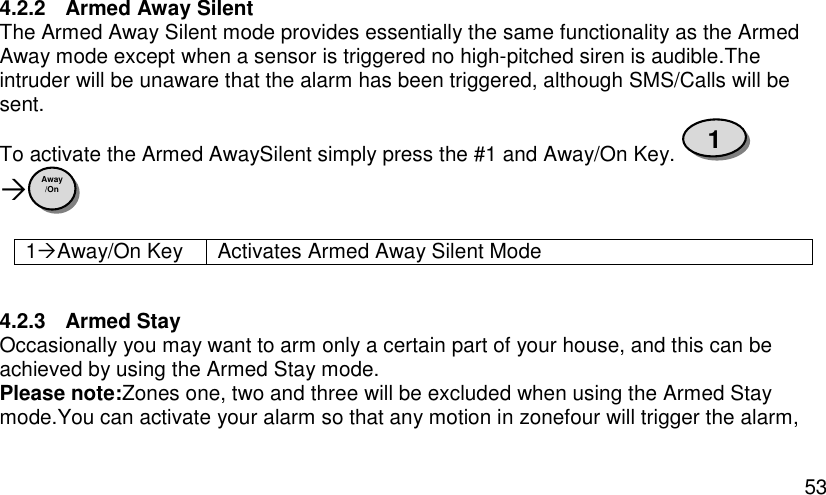  53 4.2.2  Armed Away Silent The Armed Away Silent mode provides essentially the same functionality as the Armed Away mode except when a sensor is triggered no high-pitched siren is audible.The intruder will be unaware that the alarm has been triggered, although SMS/Calls will be sent.  To activate the Armed AwaySilent simply press the #1 and Away/On Key.   1Away/On Key Activates Armed Away Silent Mode  4.2.3  Armed Stay Occasionally you may want to arm only a certain part of your house, and this can be achieved by using the Armed Stay mode. Please note:Zones one, two and three will be excluded when using the Armed Stay mode.You can activate your alarm so that any motion in zonefour will trigger the alarm, Away /On 1 