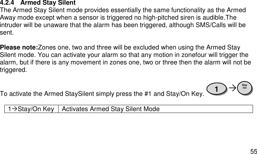  55 4.2.4  Armed Stay Silent The Armed Stay Silent mode provides essentially the same functionality as the Armed Away mode except when a sensor is triggered no high-pitched siren is audible.The intruder will be unaware that the alarm has been triggered, although SMS/Calls will be sent.   Please note:Zones one, two and three will be excluded when using the Armed Stay Silent mode. You can activate your alarm so that any motion in zonefour will trigger the alarm, but if there is any movement in zones one, two or three then the alarm will not be triggered.  To activate the Armed StaySilent simply press the #1 and Stay/On Key.    1Stay/On Key Activates Armed Stay Silent Mode  Stay /On 1 