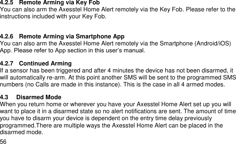  56 4.2.5  Remote Arming via Key Fob You can also arm the Axesstel Home Alert remotely via the Key Fob. Please refer to the instructions included with your Key Fob.  4.2.6  Remote Arming via Smartphone App You can also arm the Axesstel Home Alert remotely via the Smartphone (Android/iOS) App. Please refer to App section in this user’s manual. 4.2.7  Continued Arming If a sensor has been triggered and after 4 minutes the device has not been disarmed, it will automatically re-arm. At this point another SMS will be sent to the programmed SMS numbers (no Calls are made in this instance). This is the case in all 4 armed modes. 4.3  Disarmed Mode When you return home or wherever you have your Axesstel Home Alert set up you will want to place it in a disarmed state so no alert notifications are sent. The amount of time you have to disarm your device is dependent on the entry time delay previously programmed.There are multiple ways the Axesstel Home Alert can be placed in the disarmed mode. 