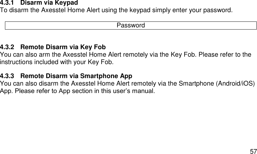  57 4.3.1  Disarm via Keypad To disarm the Axesstel Home Alert using the keypad simply enter your password.   4.3.2  Remote Disarm via Key Fob You can also arm the Axesstel Home Alert remotely via the Key Fob. Please refer to the instructions included with your Key Fob. 4.3.3  Remote Disarm via Smartphone App You can also disarm the Axesstel Home Alert remotely via the Smartphone (Android/iOS) App. Please refer to App section in this user’s manual.    Password 