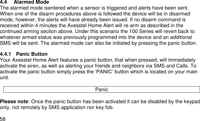  58 4.4  Alarmed Mode The alarmed mode isentered when a sensor is triggered and alerts have been sent. When one of the disarm procedures above is followed the device will be in disarmed mode, however, the alerts will have already been issued. If no disarm command is received within 4 minutes the Axesstel Home Alert will re-arm as described in the continued arming section above. Under this scenario the 100 Series will revert back to whatever armed status was previously programmed into the device and an additional SMS will be sent. The alarmed mode can also be initiated by pressing the panic button. 4.4.1  Panic Button Your Axesstel Home Alert features a panic button, that when pressed, will immediately activate the siren, as well as alerting your friends and neighbors via SMS and Calls. To activate the panic button simply press the ‘PANIC’ button which is located on your main unit.  Panic  Please note: Once the panic button has been activated it can be disabled by the keypad only, not remotely by SMS application nor key fob. 