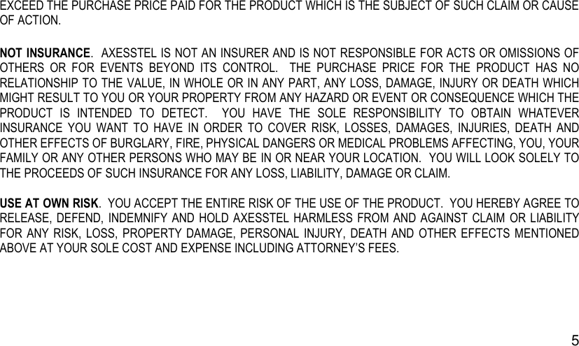 5 EXCEED THE PURCHASE PRICE PAID FOR THE PRODUCT WHICH IS THE SUBJECT OF SUCH CLAIM OR CAUSE OF ACTION. NOT INSURANCE.  AXESSTEL IS NOT AN INSURER AND IS NOT RESPONSIBLE FOR ACTS OR OMISSIONS OF OTHERS  OR  FOR  EVENTS  BEYOND  ITS  CONTROL.    THE  PURCHASE  PRICE  FOR  THE  PRODUCT  HAS  NO RELATIONSHIP TO THE VALUE, IN WHOLE OR IN ANY PART, ANY LOSS, DAMAGE, INJURY OR DEATH WHICH MIGHT RESULT TO YOU OR YOUR PROPERTY FROM ANY HAZARD OR EVENT OR CONSEQUENCE WHICH THE PRODUCT  IS  INTENDED  TO  DETECT.    YOU  HAVE  THE  SOLE  RESPONSIBILITY  TO  OBTAIN  WHATEVER INSURANCE  YOU  WANT  TO  HAVE  IN  ORDER  TO  COVER  RISK,  LOSSES,  DAMAGES,  INJURIES,  DEATH  AND OTHER EFFECTS OF BURGLARY, FIRE, PHYSICAL DANGERS OR MEDICAL PROBLEMS AFFECTING, YOU, YOUR FAMILY OR ANY OTHER PERSONS WHO MAY BE IN OR NEAR YOUR LOCATION.  YOU WILL LOOK SOLELY TO THE PROCEEDS OF SUCH INSURANCE FOR ANY LOSS, LIABILITY, DAMAGE OR CLAIM.  USE AT OWN RISK.  YOU ACCEPT THE ENTIRE RISK OF THE USE OF THE PRODUCT.  YOU HEREBY AGREE TO RELEASE, DEFEND, INDEMNIFY  AND  HOLD AXESSTEL HARMLESS FROM AND AGAINST  CLAIM OR  LIABILITY FOR  ANY  RISK,  LOSS,  PROPERTY DAMAGE, PERSONAL  INJURY,  DEATH  AND  OTHER EFFECTS  MENTIONED ABOVE AT YOUR SOLE COST AND EXPENSE INCLUDING ATTORNEY’S FEES.    