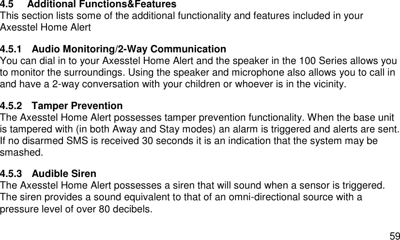  59 4.5  Additional Functions&amp;Features This section lists some of the additional functionality and features included in your Axesstel Home Alert 4.5.1  Audio Monitoring/2-Way Communication You can dial in to your Axesstel Home Alert and the speaker in the 100 Series allows you to monitor the surroundings. Using the speaker and microphone also allows you to call in and have a 2-way conversation with your children or whoever is in the vicinity. 4.5.2  Tamper Prevention The Axesstel Home Alert possesses tamper prevention functionality. When the base unit is tampered with (in both Away and Stay modes) an alarm is triggered and alerts are sent. If no disarmed SMS is received 30 seconds it is an indication that the system may be smashed. 4.5.3  Audible Siren The Axesstel Home Alert possesses a siren that will sound when a sensor is triggered. The siren provides a sound equivalent to that of an omni-directional source with a pressure level of over 80 decibels. 