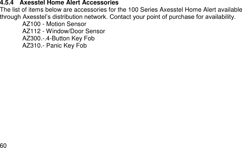  60 4.5.4  Axesstel Home Alert Accessories The list of items below are accessories for the 100 Series Axesstel Home Alert available through Axesstel’s distribution network. Contact your point of purchase for availability.   AZ100 - Motion Sensor   AZ112 - Window/Door Sensor   AZ300.-.4-Button Key Fob   AZ310.- Panic Key Fob 
