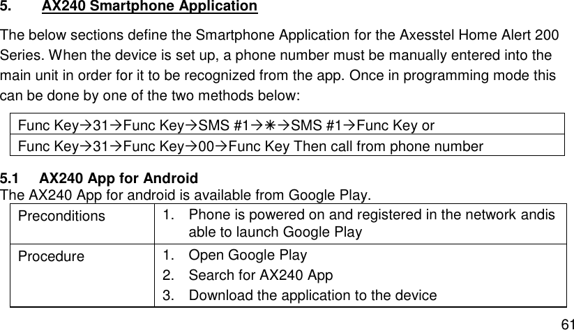  61 5. AX240 Smartphone Application The below sections define the Smartphone Application for the Axesstel Home Alert 200 Series. When the device is set up, a phone number must be manually entered into the main unit in order for it to be recognized from the app. Once in programming mode this can be done by one of the two methods below: Func Key31Func KeySMS #1SMS #1Func Key or Func Key31Func Key00Func Key Then call from phone number 5.1 AX240 App for Android The AX240 App for android is available from Google Play. Preconditions 1.  Phone is powered on and registered in the network andis able to launch Google Play Procedure 1.  Open Google Play 2.  Search for AX240 App 3.  Download the application to the device 
