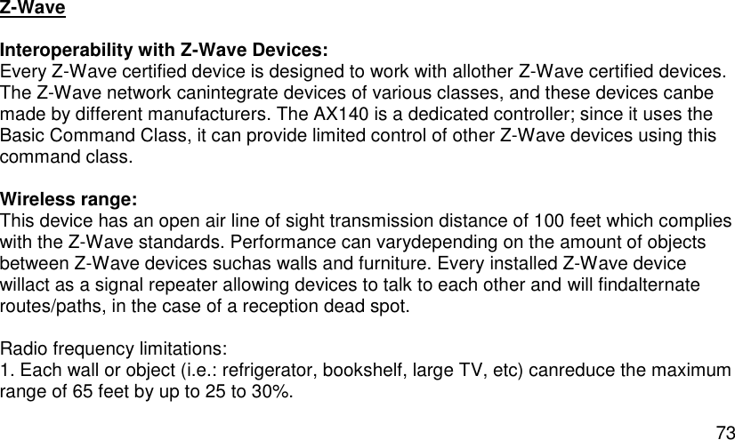  73 Z-Wave  Interoperability with Z-Wave Devices: Every Z-Wave certified device is designed to work with allother Z-Wave certified devices. The Z-Wave network canintegrate devices of various classes, and these devices canbe made by different manufacturers. The AX140 is a dedicated controller; since it uses the Basic Command Class, it can provide limited control of other Z-Wave devices using this command class.  Wireless range: This device has an open air line of sight transmission distance of 100 feet which complies with the Z-Wave standards. Performance can varydepending on the amount of objects between Z-Wave devices suchas walls and furniture. Every installed Z-Wave device willact as a signal repeater allowing devices to talk to each other and will findalternate routes/paths, in the case of a reception dead spot.  Radio frequency limitations: 1. Each wall or object (i.e.: refrigerator, bookshelf, large TV, etc) canreduce the maximum range of 65 feet by up to 25 to 30%. 