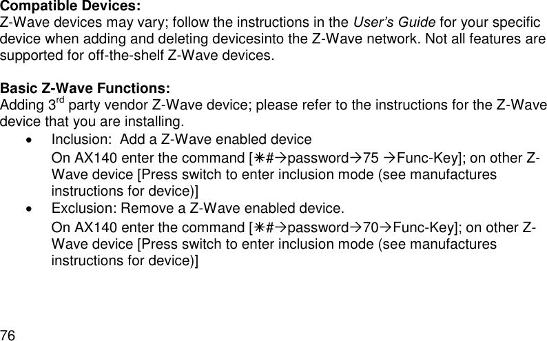  76 Compatible Devices: Z-Wave devices may vary; follow the instructions in the User’s Guide for your specific device when adding and deleting devicesinto the Z-Wave network. Not all features are supported for off-the-shelf Z-Wave devices.  Basic Z-Wave Functions: Adding 3rd party vendor Z-Wave device; please refer to the instructions for the Z-Wave device that you are installing.    Inclusion:  Add a Z-Wave enabled device On AX140 enter the command [#password75 Func-Key]; on other Z-Wave device [Press switch to enter inclusion mode (see manufactures instructions for device)]   Exclusion: Remove a Z-Wave enabled device. On AX140 enter the command [#password70Func-Key]; on other Z-Wave device [Press switch to enter inclusion mode (see manufactures instructions for device)] 