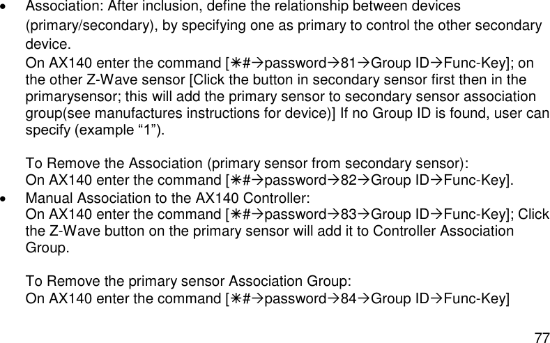  77   Association: After inclusion, define the relationship between devices (primary/secondary), by specifying one as primary to control the other secondary device. On AX140 enter the command [#password81Group IDFunc-Key]; on the other Z-Wave sensor [Click the button in secondary sensor first then in the primarysensor; this will add the primary sensor to secondary sensor association group(see manufactures instructions for device)] If no Group ID is found, user can specify (example “1”).  To Remove the Association (primary sensor from secondary sensor): On AX140 enter the command [#password82Group IDFunc-Key].   Manual Association to the AX140 Controller: On AX140 enter the command [#password83Group IDFunc-Key]; Click the Z-Wave button on the primary sensor will add it to Controller Association Group.  To Remove the primary sensor Association Group: On AX140 enter the command [#password84Group IDFunc-Key]  