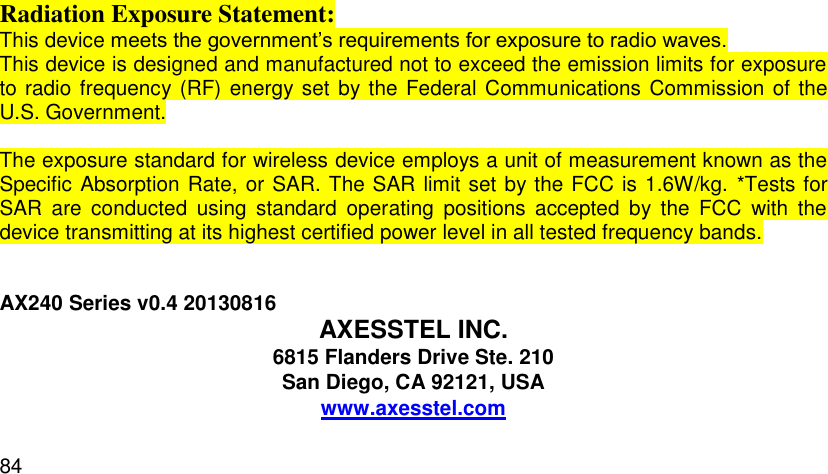  84  Radiation Exposure Statement: This device meets the government’s requirements for exposure to radio waves. This device is designed and manufactured not to exceed the emission limits for exposure to radio frequency (RF) energy set  by the Federal Communications Commission of the U.S. Government.    The exposure standard for wireless device employs a unit of measurement known as the Specific Absorption Rate, or SAR. The SAR limit set by the FCC is 1.6W/kg.  *Tests for SAR  are  conducted  using  standard  operating  positions  accepted  by  the  FCC  with  the device transmitting at its highest certified power level in all tested frequency bands.   AX240 Series v0.4 20130816  AXESSTEL INC. 6815 Flanders Drive Ste. 210 San Diego, CA 92121, USA www.axesstel.com  