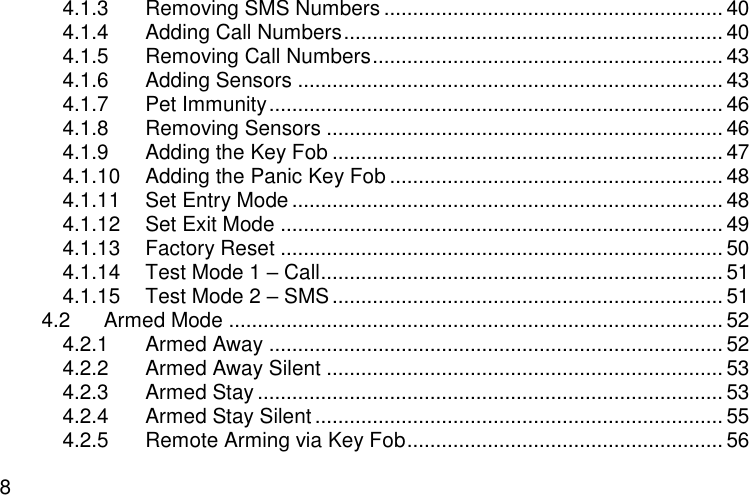  8 4.1.3 Removing SMS Numbers ........................................................... 40 4.1.4 Adding Call Numbers .................................................................. 40 4.1.5 Removing Call Numbers ............................................................. 43 4.1.6 Adding Sensors .......................................................................... 43 4.1.7 Pet Immunity ............................................................................... 46 4.1.8 Removing Sensors ..................................................................... 46 4.1.9 Adding the Key Fob .................................................................... 47 4.1.10 Adding the Panic Key Fob .......................................................... 48 4.1.11 Set Entry Mode ........................................................................... 48 4.1.12 Set Exit Mode ............................................................................. 49 4.1.13 Factory Reset ............................................................................. 50 4.1.14 Test Mode 1 – Call ...................................................................... 51 4.1.15 Test Mode 2 – SMS .................................................................... 51 4.2 Armed Mode ...................................................................................... 52 4.2.1 Armed Away ............................................................................... 52 4.2.2 Armed Away Silent ..................................................................... 53 4.2.3 Armed Stay ................................................................................. 53 4.2.4 Armed Stay Silent ....................................................................... 55 4.2.5 Remote Arming via Key Fob ....................................................... 56 