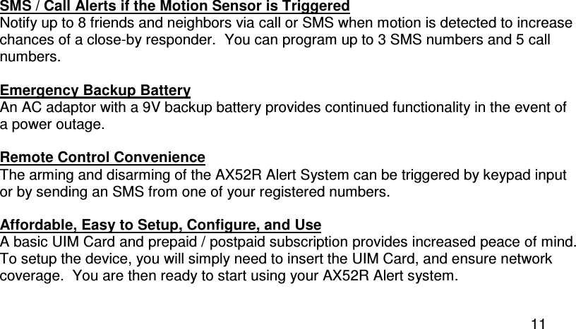  11 SMS / Call Alerts if the Motion Sensor is Triggered Notify up to 8 friends and neighbors via call or SMS when motion is detected to increase chances of a close-by responder.  You can program up to 3 SMS numbers and 5 call numbers.  Emergency Backup Battery An AC adaptor with a 9V backup battery provides continued functionality in the event of a power outage.  Remote Control Convenience The arming and disarming of the AX52R Alert System can be triggered by keypad input or by sending an SMS from one of your registered numbers.  Affordable, Easy to Setup, Configure, and Use A basic UIM Card and prepaid / postpaid subscription provides increased peace of mind. To setup the device, you will simply need to insert the UIM Card, and ensure network coverage.  You are then ready to start using your AX52R Alert system.  