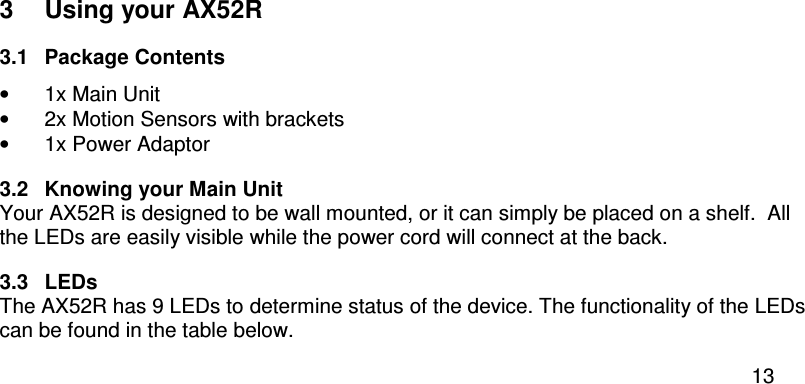  13  3  Using your AX52R 3.1  Package Contents •  1x Main Unit •  2x Motion Sensors with brackets •  1x Power Adaptor 3.2  Knowing your Main Unit Your AX52R is designed to be wall mounted, or it can simply be placed on a shelf.  All the LEDs are easily visible while the power cord will connect at the back. 3.3  LEDs The AX52R has 9 LEDs to determine status of the device. The functionality of the LEDs can be found in the table below. 