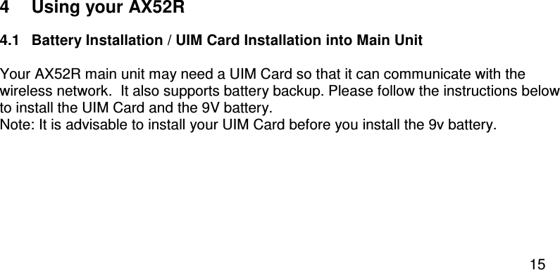  15  4  Using your AX52R 4.1  Battery Installation / UIM Card Installation into Main Unit  Your AX52R main unit may need a UIM Card so that it can communicate with the wireless network.  It also supports battery backup. Please follow the instructions below to install the UIM Card and the 9V battery.  Note: It is advisable to install your UIM Card before you install the 9v battery.  