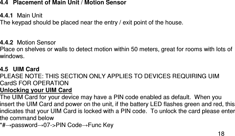  18 4.4  Placement of Main Unit / Motion Sensor 4.4.1  Main Unit The keypad should be placed near the entry / exit point of the house.  4.4.2  Motion Sensor Place on shelves or walls to detect motion within 50 meters, great for rooms with lots of windows. 4.5  UIM Card  PLEASE NOTE: THIS SECTION ONLY APPLIES TO DEVICES REQUIRING UIM CardS FOR OPERATION Unlocking your UIM Card The UIM Card for your device may have a PIN code enabled as default.  When you insert the UIM Card and power on the unit, if the battery LED flashes green and red, this indicates that your UIM Card is locked with a PIN code.  To unlock the card please enter the command below *#→password→07-&gt;PIN Code→Func Key 