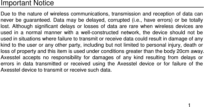  1  Important Notice Due to the nature of wireless communications, transmission and reception of data can never  be  guaranteed.  Data  may be  delayed, corrupted  (i.e.,  have errors)  or  be  totally lost.  Although  significant  delays or  losses  of  data  are  rare  when  wireless  devices  are used  in  a  normal  manner  with  a  well-constructed  network,  the  device  should  not  be used in situations where failure to transmit or receive data could result in damage of any kind to the user or any other party, including but not limited to personal injury, death or loss of property and this item is used under conditions greater than the body 20cm away. Axesstel  accepts  no  responsibility  for  damages  of  any  kind  resulting  from  delays  or errors  in  data  transmitted  or  received  using  the  Axesstel  device  or  for  failure  of  the Axesstel device to transmit or receive such data.  