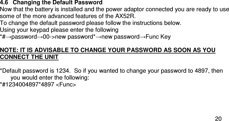  20  4.6  Changing the Default Password Now that the battery is installed and the power adaptor connected you are ready to use some of the more advanced features of the AX52R. To change the default password please follow the instructions below.  Using your keypad please enter the following *#→password→00-&gt;new password*→new password→Func Key      NOTE: IT IS ADVISABLE TO CHANGE YOUR PASSWORD AS SOON AS YOU CONNECT THE UNIT  *Default password is 1234.  So if you wanted to change your password to 4897, then you would enter the following: *#1234004897*4897 &lt;Func&gt;   