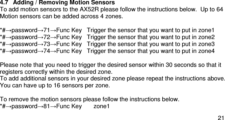  21  4.7  Adding / Removing Motion Sensors To add motion sensors to the AX52R please follow the instructions below.  Up to 64 Motion sensors can be added across 4 zones.  *#→password→71→Func Key  Trigger the sensor that you want to put in zone1  *#→password→72→Func Key   Trigger the sensor that you want to put in zone2  *#→password→73→Func Key   Trigger the sensor that you want to put in zone3  *#→password→74→Func Key   Trigger the sensor that you want to put in zone4   Please note that you need to trigger the desired sensor within 30 seconds so that it registers correctly within the desired zone. To add additional sensors in your desired zone please repeat the instructions above.  You can have up to 16 sensors per zone.  To remove the motion sensors please follow the instructions below. *#→password→81→Func Key       zone1   