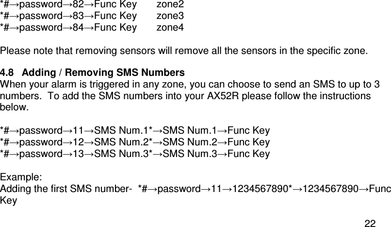  22 *#→password→82→Func Key       zone2 *#→password→83→Func Key       zone3 *#→password→84→Func Key       zone4  Please note that removing sensors will remove all the sensors in the specific zone.  4.8  Adding / Removing SMS Numbers When your alarm is triggered in any zone, you can choose to send an SMS to up to 3 numbers.  To add the SMS numbers into your AX52R please follow the instructions below.  *#→password→11→SMS Num.1*→SMS Num.1→Func Key *#→password→12→SMS Num.2*→SMS Num.2→Func Key *#→password→13→SMS Num.3*→SMS Num.3→Func Key  Example:  Adding the first SMS number-  *#→password→11→1234567890*→1234567890→Func Key 