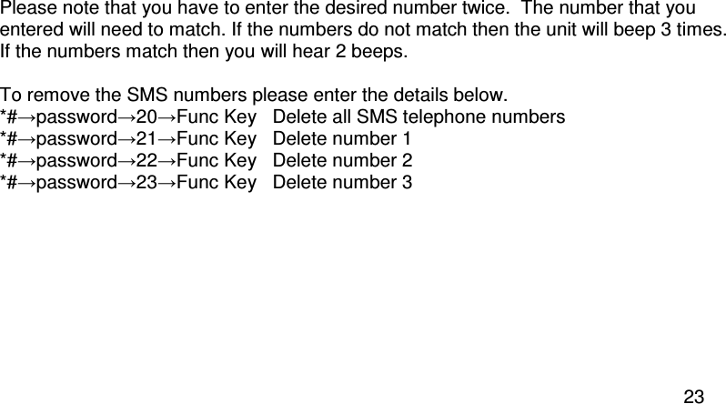  23  Please note that you have to enter the desired number twice.  The number that you entered will need to match. If the numbers do not match then the unit will beep 3 times.  If the numbers match then you will hear 2 beeps.  To remove the SMS numbers please enter the details below. *#→password→20→Func Key   Delete all SMS telephone numbers *#→password→21→Func Key  Delete number 1 *#→password→22→Func Key   Delete number 2 *#→password→23→Func Key  Delete number 3  