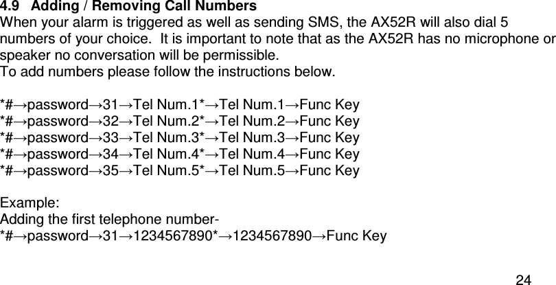  24  4.9  Adding / Removing Call Numbers When your alarm is triggered as well as sending SMS, the AX52R will also dial 5 numbers of your choice.  It is important to note that as the AX52R has no microphone or speaker no conversation will be permissible.   To add numbers please follow the instructions below.  *#→password→31→Tel Num.1*→Tel Num.1→Func Key *#→password→32→Tel Num.2*→Tel Num.2→Func Key *#→password→33→Tel Num.3*→Tel Num.3→Func Key *#→password→34→Tel Num.4*→Tel Num.4→Func Key *#→password→35→Tel Num.5*→Tel Num.5→Func Key  Example:  Adding the first telephone number-  *#→password→31→1234567890*→1234567890→Func Key  